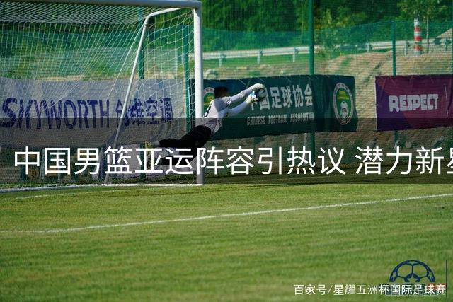 中国男篮亚运阵容引热议 潜力新星缺席另有考量