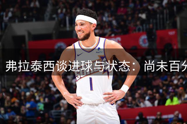 弗拉泰西谈进球与状态：尚未百分百恢复但信心十足