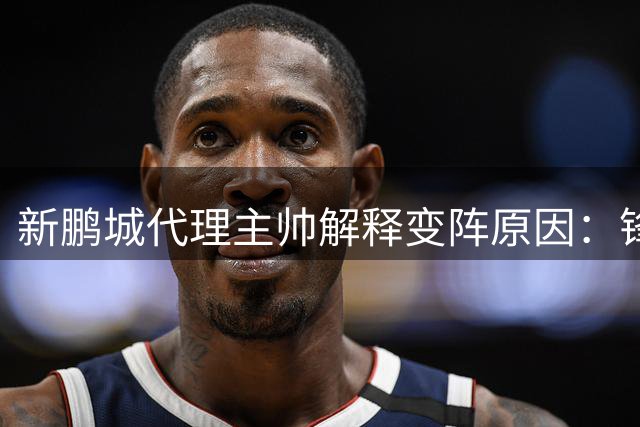 新鹏城代理主帅解释变阵原因：锋线伤病迫使戴伟浚改打中锋