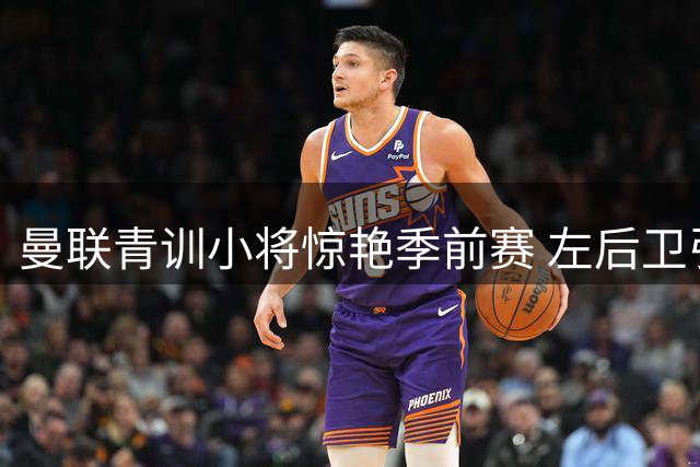 曼联青训小将惊艳季前赛 左后卫引援计划紧急叫停