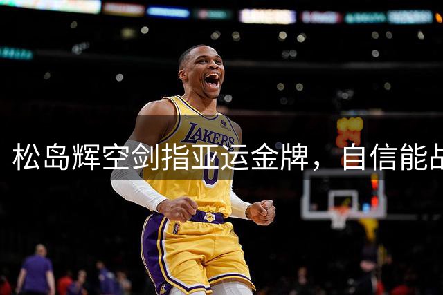 松岛辉空剑指亚运金牌，自信能战胜中国选手